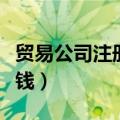 贸易公司注册多少钱一个（贸易公司注册多少钱）