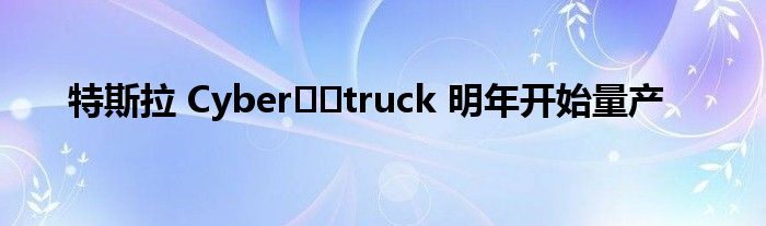 特斯拉 Cyber​​truck 明年开始量产