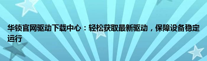 华锁官网驱动下载中心：轻松获取最新驱动，保障设备稳定运行